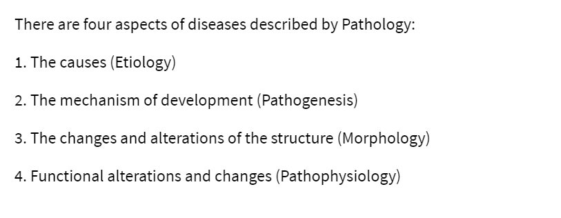 There are four aspects of diseases described by Pathology:
1. The causes (Etiology)
2. The mechanism of development (Pathogenesis)
3. The changes and alterations of the structure (Morphology)
4. Functional alterations and changes (Pathophysiology)
