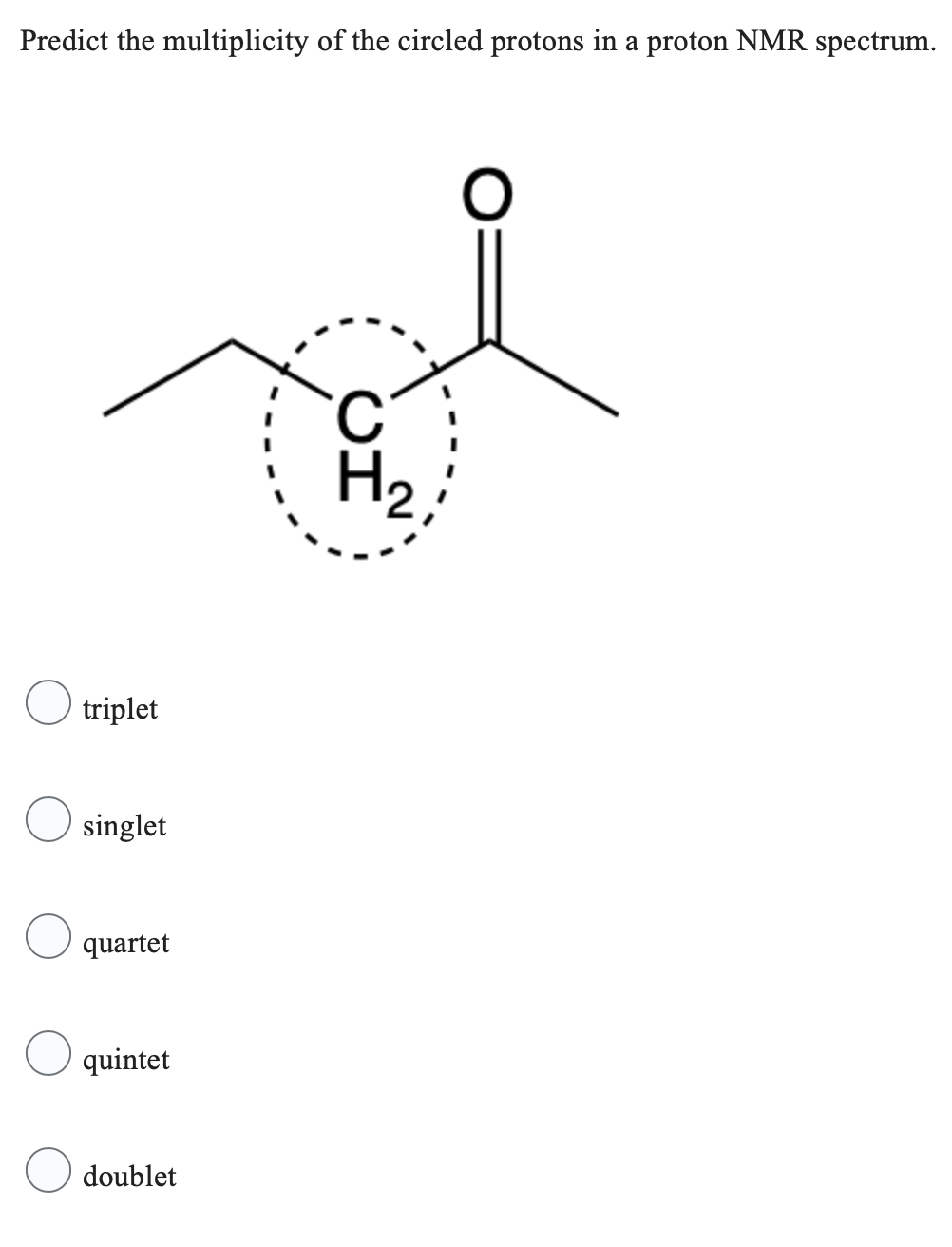 Predict the multiplicity of the circled protons in a proton NMR spectrum.
triplet
singlet
quartet
quintet
doublet
H₂
O