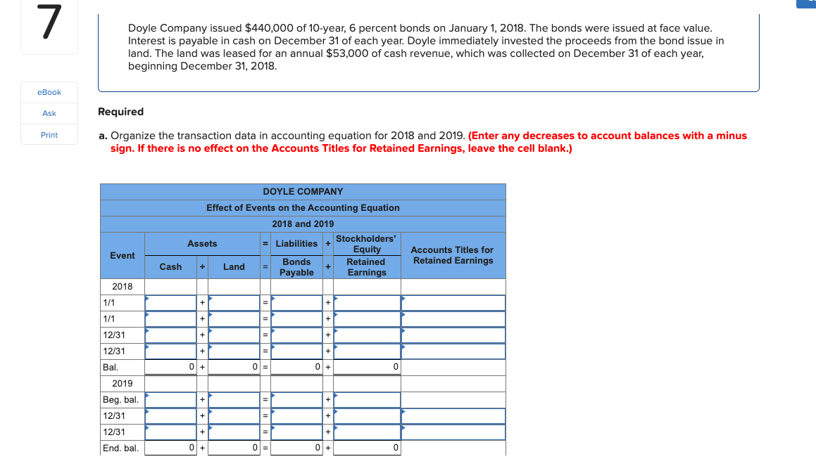 Doyle Company issued $440,000 of 10-year, 6 percent bonds on January 1, 2018. The bonds were issued at face value.
Interest is payable in cash on December 31 of each year. Doyle immediately invested the proceeds from the bond issue in
land. The land was leased for an annual $53,000 of cash revenue, which was collected on December 31 of each year,
beginning December 31, 2018.
eBook
Ask
Required
a. Organize the transaction data in accounting equation for 2018 and 2019. (Enter any decreases to account balances with a minus
sign. If there is no effect on the Accounts Titles for Retained Earnings, leave the cell blank.)
Print
DOYLE COMPANY
Effect of Events on the Accounting Equation
2018 and 2019
Stockholders'
Assets
= Liabilities +
Equity
Accounts Titles for
Event
Retained Earnings
Bonds
Payable
Retained
Cash
Land
Earnings
2018
1/1
=|
1/1
12/31
12/31
Bal.
2019
Beg. bal.
12/31
12/31
End. bal.
