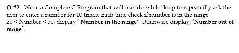 Q #2. Write a Complete C Program that will use 'do-while' loop to repeatedly ask the
user to enter a number for 10 times. Each time check if number is in the range
20 < Number < 50, display ' Number in the range'. Otherwise display, 'Number out of
range'.
