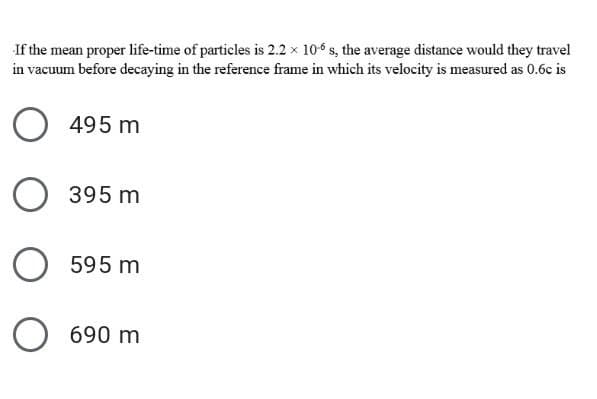 If the mean proper life-time of particles is 2.2 x 10 s, the average distance would they travel
in vacuum before decaying in the reference frame in which its velocity is measured as 0.6c is
495 m
O 395 m
595 m
690 m
