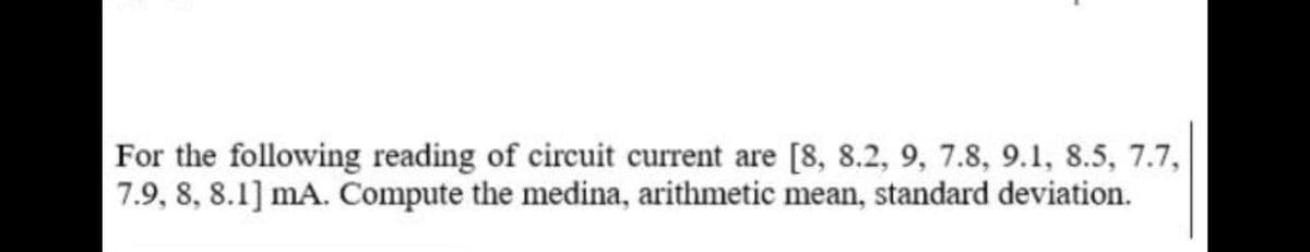 For the following reading of circuit current are [8, 8.2, 9, 7.8, 9.1, 8.5, 7.7,
7.9, 8, 8.1] mA. Compute the medina, arithmetic mean, standard deviation.