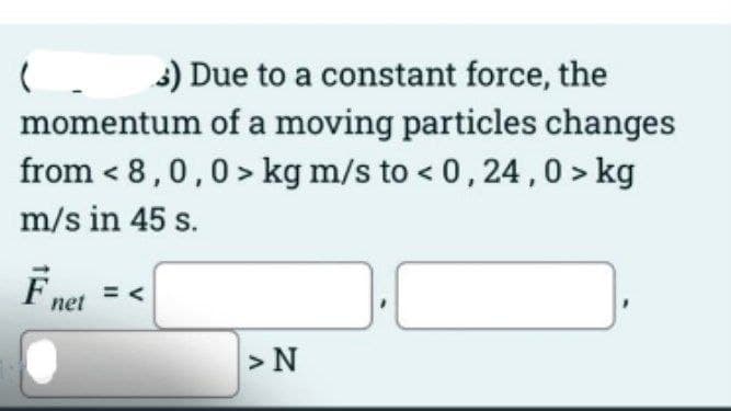 ( 3) Due to a constant force, the
momentum of a moving particles changes
from < 8,0,0> kg m/s to < 0,24,0 > kg
m/s in 45 s.
F net
>N