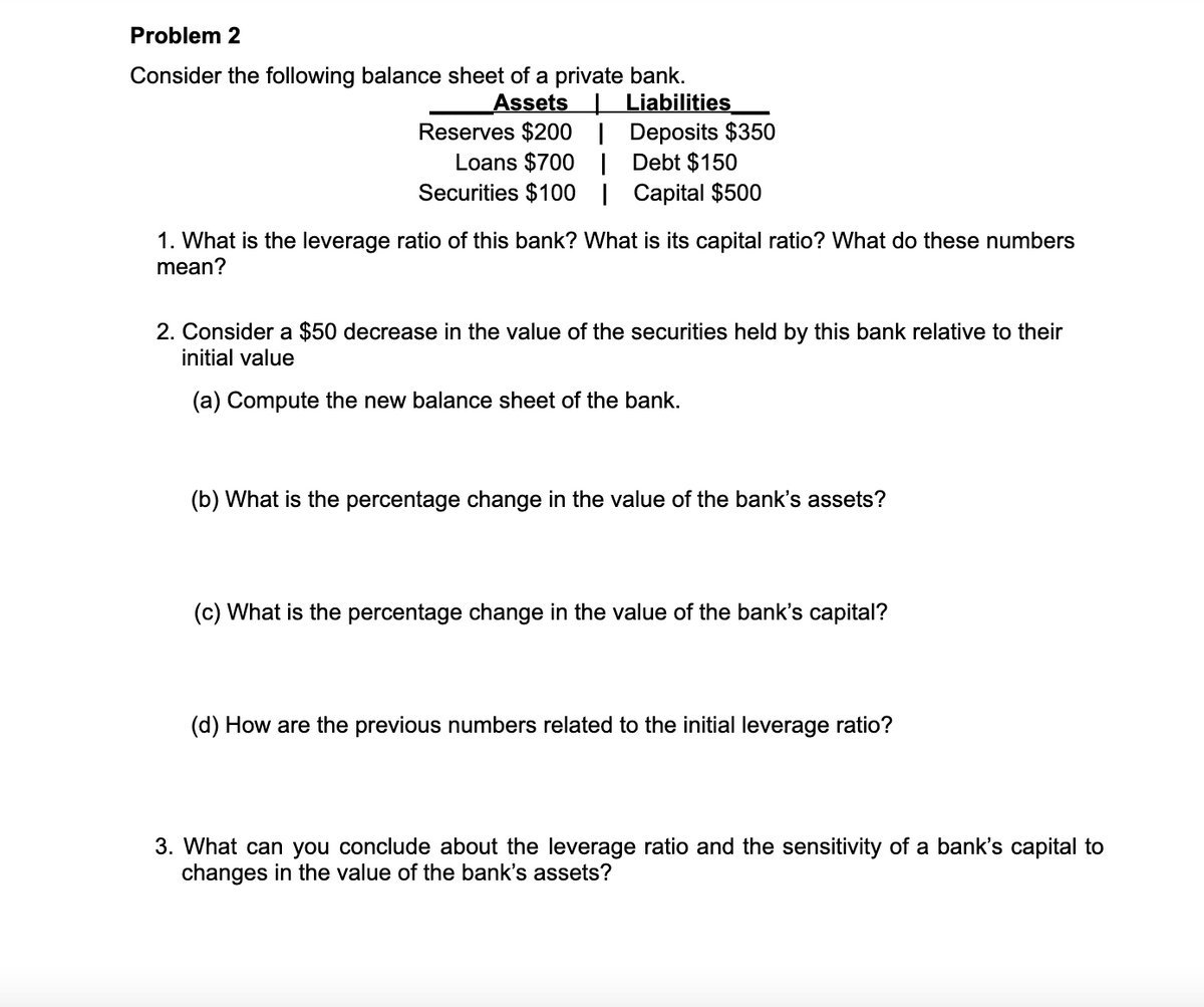 Problem 2
Consider the following balance sheet of a private bank.
Assets Liabilities
Reserves $200 | Deposits $350
Loans $700 | Debt $150
Securities $100 | Capital $500
1. What is the leverage ratio of this bank? What is its capital ratio? What do these numbers
mean?
2. Consider a $50 decrease in the value of the securities held by this bank relative to their
initial value
(a) Compute the new balance sheet of the bank.
(b) What is the percentage change in the value of the bank's assets?
(c) What is the percentage change in the value of the bank's capital?
(d) How are the previous numbers related to the initial leverage ratio?
3. What can you conclude about the leverage ratio and the sensitivity of a bank's capital to
changes in the value of the bank's assets?

