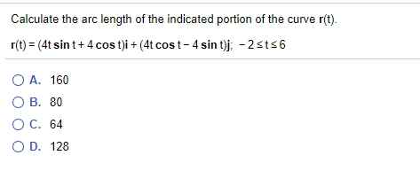 Calculate the arc length of the indicated portion of the curve r(t).
r(t) = (4t sin t+ 4 cos t)i + (4t cos t-4 sin t)j; - 2sts6
O A. 160
О А.
О В. 80
ОС. 64
O D. 128
