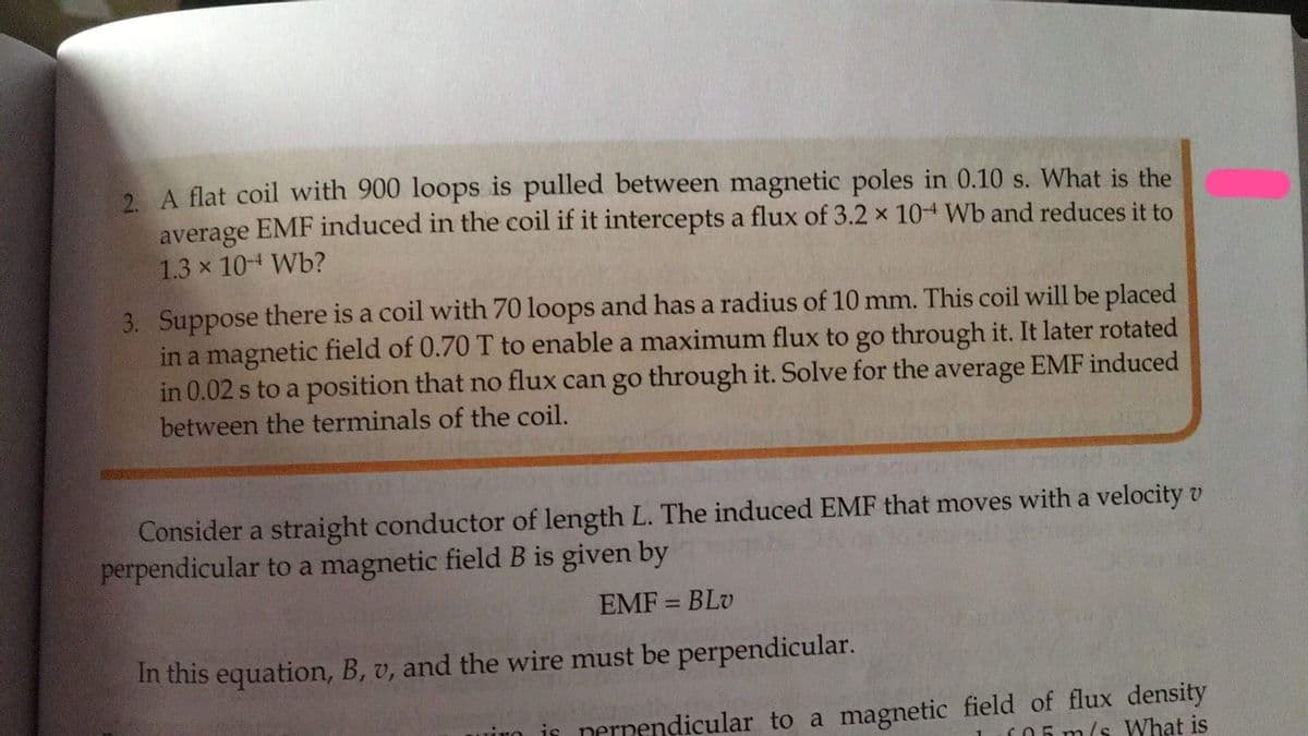 2 A flat coil with 900 loops is pulled between magnetic poles in 0.10 s. What is the
average EMF induced in the coil if it intercepts a flux of 3.2 x 10+ Wb and reduces it to
1.3 x 104 Wb?
3. Suppose there is a coil with 70 loops and has a radius of 10 mm. This coil will be placed
in a magnetic field of 0.70 T to enable a maximum flux to go through it. It later rotated
in 0.02 s to a position that no flux can go through it. Solve for the average EMF induced
between the terminals of the coil.
Consider a straight conductor of length L. The induced EMF that moves with a velocity v
perpendicular to a magnetic field B is given by
EMF = BLv
%3D
In this equation, B, v, and the wire must be perpendicular.
is nernendicular to a magnetic field of flux density
m/s What is
