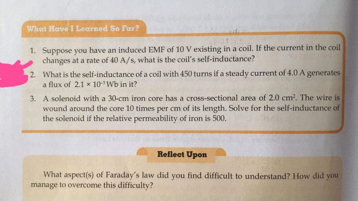 What HaveI Learned So Far?
1. Suppose you have an induced EMF of 10 V existing in a coil. If the current in the coil
changes at a rate of 40 A/s, what is the coil's self-inductance?
2. What is the self-inductance of a coil with 450 turns if a steady current of 4.0 A generates
a flux of 2.1 × 10-3 Wb in it?
3. A solenoid with a 30-cm iron core has a cross-sectional area of 2.0 cm2. The wire is
wound around the core 10 times per cm of its length. Solve for the self-inductance of
the solenoid if the relative permeability of iron is 500.
Reflect Upon
What aspect(s) of Faraday's law did you find difficult to understand? How did you
manage to overcome this difficulty?
