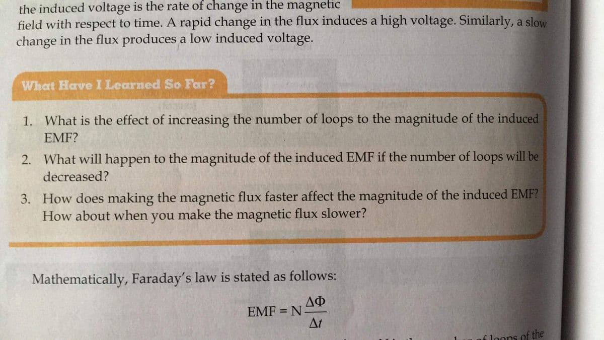 the induced voltage is the rate of change in the magnetic
field with respect to time. A rapid change in the flux induces a high voltage. Similarly, a slow
change in the flux produces a low induced voltage.
What HaveI Learned So Far?
1. What is the effect of increasing the number of loops to the magnitude of the induced
EMF?
2. What will happen to the magnitude of the induced EMF if the number of loops will be
decreased?
3. How does making the magnetic flux faster affect the magnitude of the induced EMF?
How about when make the magnetic flux slower?
you
Mathematically, Faraday's law is stated as follows:
ДФ
EMF = NA
At
f loons of the
