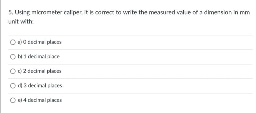5. Using micrometer caliper, it is correct to write the measured value of a dimension in mm
unit with:
O a) O decimal places
O b) 1 decimal place
O c) 2 decimal places
O d) 3 decimal places
O e) 4 decimal places
