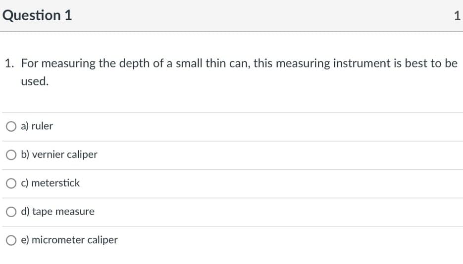 Question 1
1. For measuring the depth of a small thin can, this measuring instrument is best to be
used.
O a) ruler
O b) vernier caliper
O c) meterstick
d) tape measure
O e) micrometer caliper
1.
