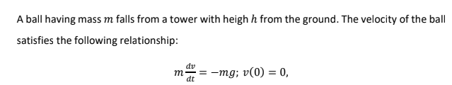 A ball having mass m falls from a tower with heigh h from the ground. The velocity of the ball
satisfies the following relationship:
dv
m.
dt
= -mg; v(0) = 0,
