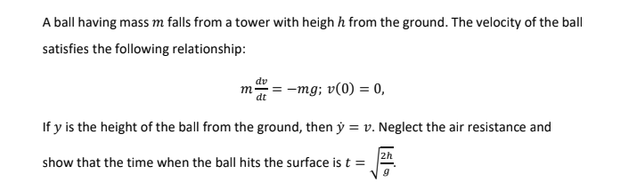 A ball having mass m falls from a tower with heigh h from the ground. The velocity of the ball
satisfies the following relationship:
dv
m
dt
-mg; v(0) = 0,
If y is the height of the ball from the ground, then ý = v. Neglect the air resistance and
2h
show that the time when the ball hits the surface is t =
