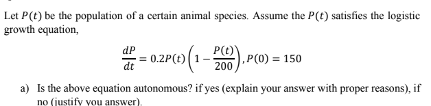 Let P(t) be the population of a certain animal species. Assume the P(t) satisfies the logistic
growth equation,
dP
0.2P(t)(1.
(1-0).P(0) = 150
P(t)
dt
200
a) Is the above equation autonomous? if yes (explain your answer with proper reasons), if
no (justify you answer).
