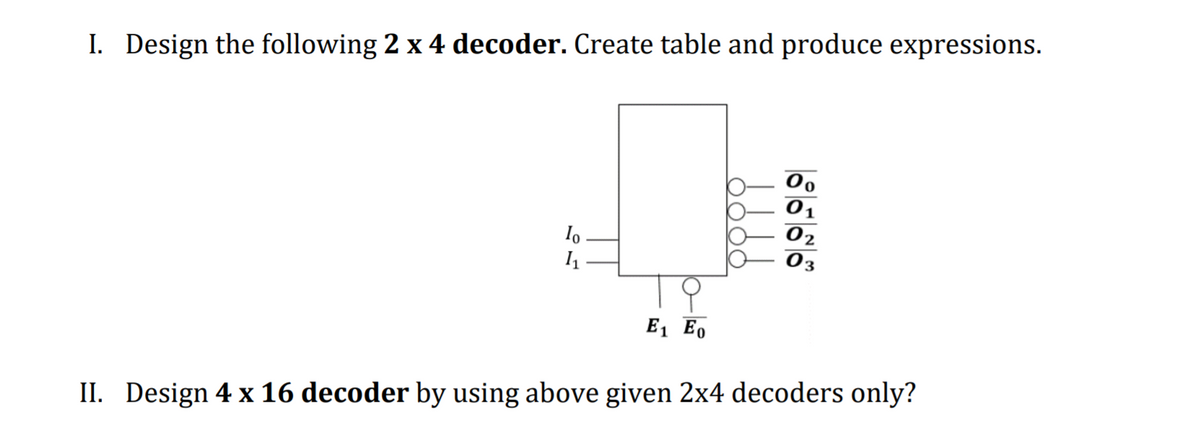 I. Design the following 2 x 4 decoder. Create table and produce expressions.
Io
02
E1 Eo
II. Design 4 x 16 decoder by using above given 2x4 decoders only?

