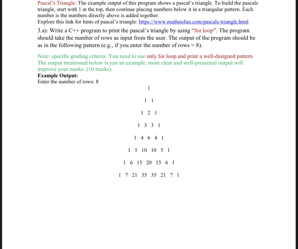 Pascal's Triangle: The example output of this program shows a pascal's triangle. To build the pascals
triangle, start with 1 at the top, then continue placing numbers below it in a triangular pattern. Each
number is the numbers directly above is added together.
Explore this link for hints of pascal's triangle: https://www.mathsisfun.com/pascals-triangle.html
3.a): Write a C++ program to print the pascal's triangle by using “for loop". The program
should take the number of rows as input from the user. The output of the program should be
as in the following pattern (e.g., if you enter the number of rows = 8).
Note: specific grading criteria: You need to use only for loop and print a well-designed pattern.
The output mentioned below is just an example; more clear and well-presented output will
improve your marks. (10 marks).
Example Output:
Enter the number of rows: 8
1
1 1
1 2 1
13 3 1
1 4 6 4 1
15 10 10 5 1
16 15 20 15 6 1
1 7 21 35 35 21 7 1
