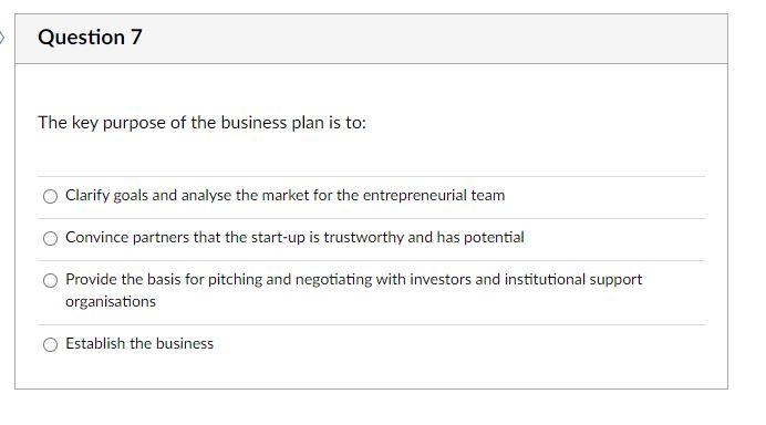 Question 7
The key purpose of the business plan is to:
Clarify goals and analyse the market for the entrepreneurial team
Convince partners that the start-up is trustworthy and has potential
Provide the basis for pitching and negotiating with investors and institutional support
organisations
Establish the business
