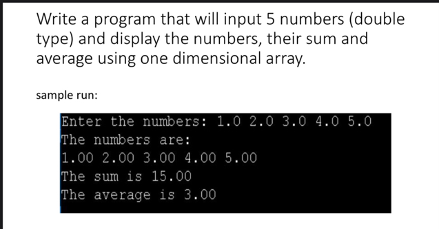 Write a program that will input 5 numbers (double
type) and display the numbers, their sum and
average using one dimensional array.
sample run:
Enter the numbers: 1.0 2.0 3.0 4.0 5.0
The numbers are:
1.00 2.00 3.00 4.00 5.00
The sum is 15.00
The average is 3.00
