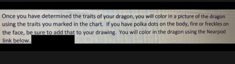 Once you have determined the traits of your dragon, you will color in a picture of the dragon
using the traits you marked in the chart. If you have polka dots on the body, fire or freckles on
the face, be sure to add that to your drawing. You will color in the dragon using the Nearpod
link below.
