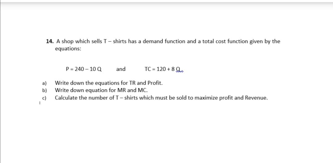 14. A shop which sells T- shirts has a demand function and a total cost function given by the
equations:
P = 240 – 10 Q
and
TC = 120 + 8 Q.
Write down the equations for TR and Profit.
Write down eguation for MR and MC.
Calculate the number of T- shirts which must be sold to maximize profit and Revenue.
a)
b)
c)
