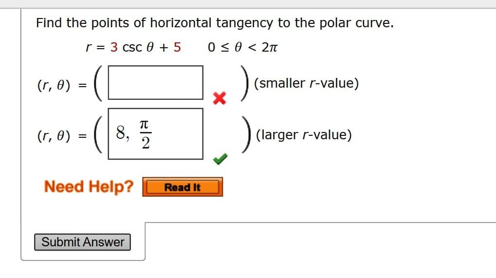 Find the points of horizontal tangency to the polar curve.
r = 3 csc 0 + 5
0 < 0 < 2n
(r, 0)
(smaller r-value)
(r, 0)
8, 2
(larger r-value)
Need Help?
Read It
Submit Answer
