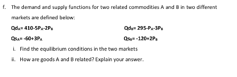 f. The demand and supply functions for two related commodities A and B in two different
markets are defined below:
Qda= 410-5PA-2PB
Qda= 295-PA-3P.
QsA= -60+3PA
Qss= -120+2P
i. Find the equilibrium conditions in the two markets
ii. How are goods A and B related? Explain your answer.
