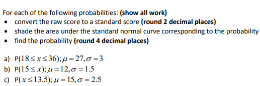 For each of the following probabilities: (show all work)
convert the raw score to a standard score (round 2 decimal places)
shade the area under the standard normal curve corresponding to the probability
• find the probability (round 4 decimal places)
a) P(18<x<36); µ=27,0=3
b) P(15<x); µ =12,0=1.5
c) P(x<13.5); µ = 15,0 = 2.5
