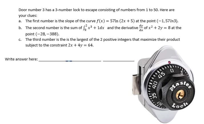 Door number 3 has a 3-number lock to escape consisting of numbers from 1 to 50. Here are
your clues:
a. The first number is the slope of the curve f(x) = 57ln (2x + 5) at the point (-1,57ln3).
b. The second number is the sum of x³ + 1dx and the derivative of x? + 2y = 8 at the
point (-28, –388).
c. The third number is the is the largest of the 2 positive integers that maximize their product
subject to the constraint 2x + 4y = 64.
Write answer here:
45
Lock
