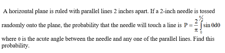 A horizontal plane is ruled with parallel lines 2 inches apart. If a 2-inch needle is tossed
randomly onto the plane, the probability that the needle will touch a line is P =-
where e is the acute angle between the needle and any one of the parallel lines. Find this
probability.
