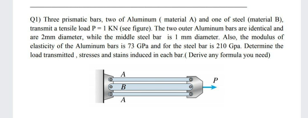 Q1) Three prismatic bars, two of Aluminum ( material A) and one of steel (material B),
transmit a tensile load P = 1 KN (see figure). The two outer Aluminum bars are identical and
are 2mm diameter, while the middle steel bar is 1 mm diameter. Also, the modulus of
elasticity of the Aluminum bars is 73 GPa and for the steel bar is 210 Gpa. Determine the
load transmitted , stresses and stains induced in each bar.( Derive any formula you need)
P
В
A
