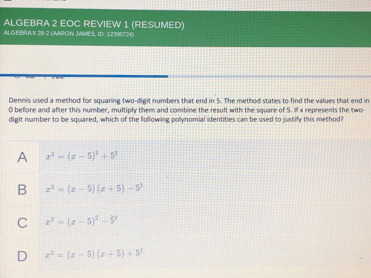 ALGEBRA 2 EOC REVIEW 1 (RESUMED)
ALGEBRA II 28-2 (AARON JAMES, ID: 12390724)
Dennis used a method for squaring two-digit numbers that end in 5. The method states to find the values that end in
O before and after this number, multiply them and combine the result with the square of 5. If x represents the two-
digit number to be squared, which of the following polynomial identities can be used to justify this method?
A
2² = (x – 5)² +5?
2² = (x – 5) (x +5) – 5?
(z – 5)-3
z² = (z – 5) (x + 5) + 52
