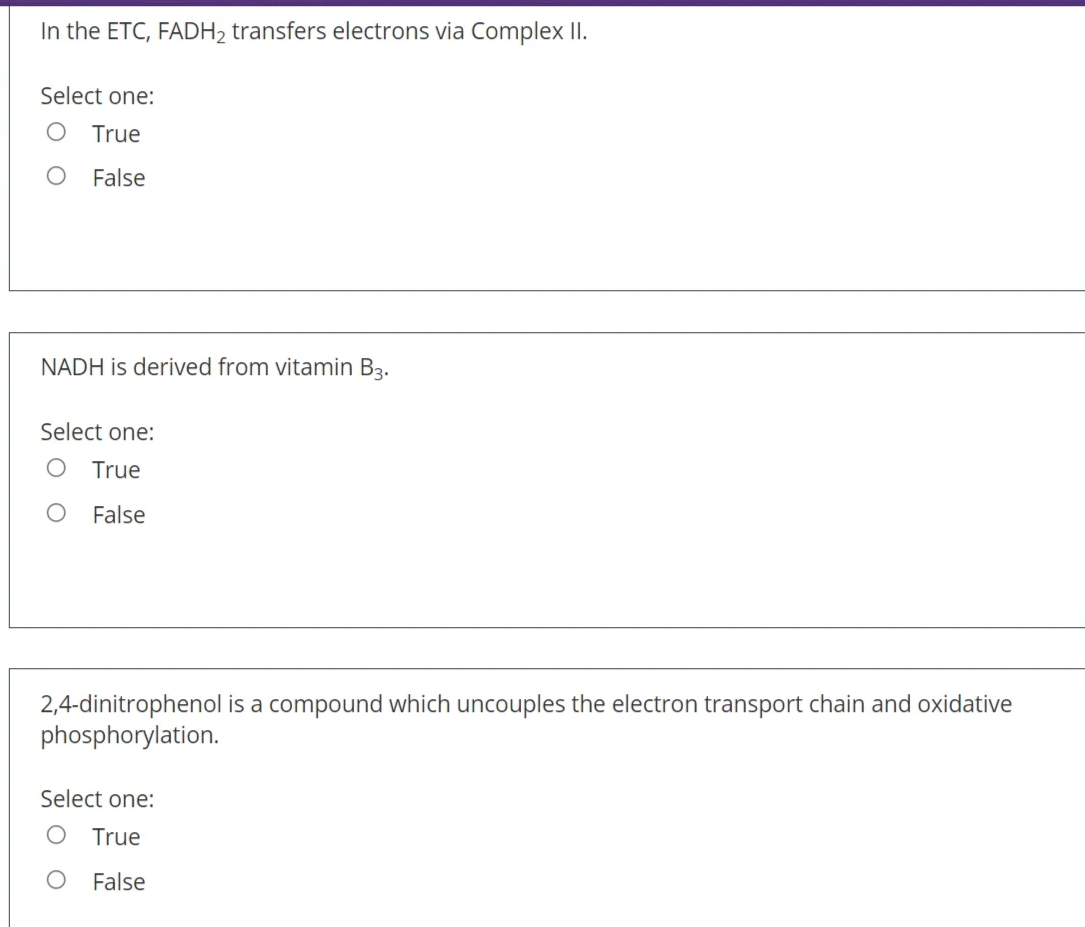 In the ETC, FADH2 transfers electrons via Complex II.
Select one:
True
False
NADH is derived from vitamin B3.
Select one:
True
False
2,4-dinitrophenol is a compound which uncouples the electron transport chain and oxidative
phosphorylation.
Select one:
True
False
