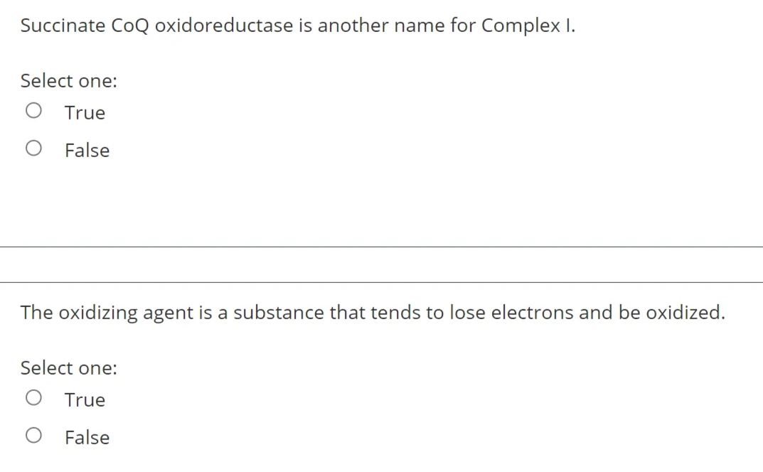 Succinate CoQ oxidoreductase is another name for Complex I.
Select one:
O True
False
The oxidizing agent is a substance that tends to lose electrons and be oxidized.
Select one:
True
False

