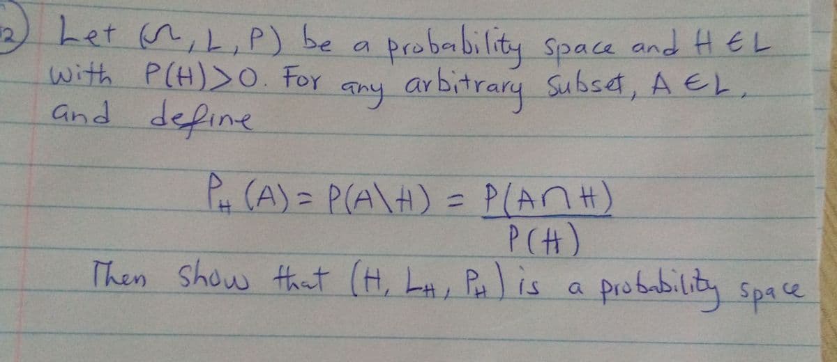 12)Let n,L, P) be a probability Space and HEL
with P(H)>O. For
and define
any arbitrary Subset, A EL.
P, (A) = P(A\H) = P(ANH)
P(H)
Then Show that (H, LA, Pais
probability space
a
