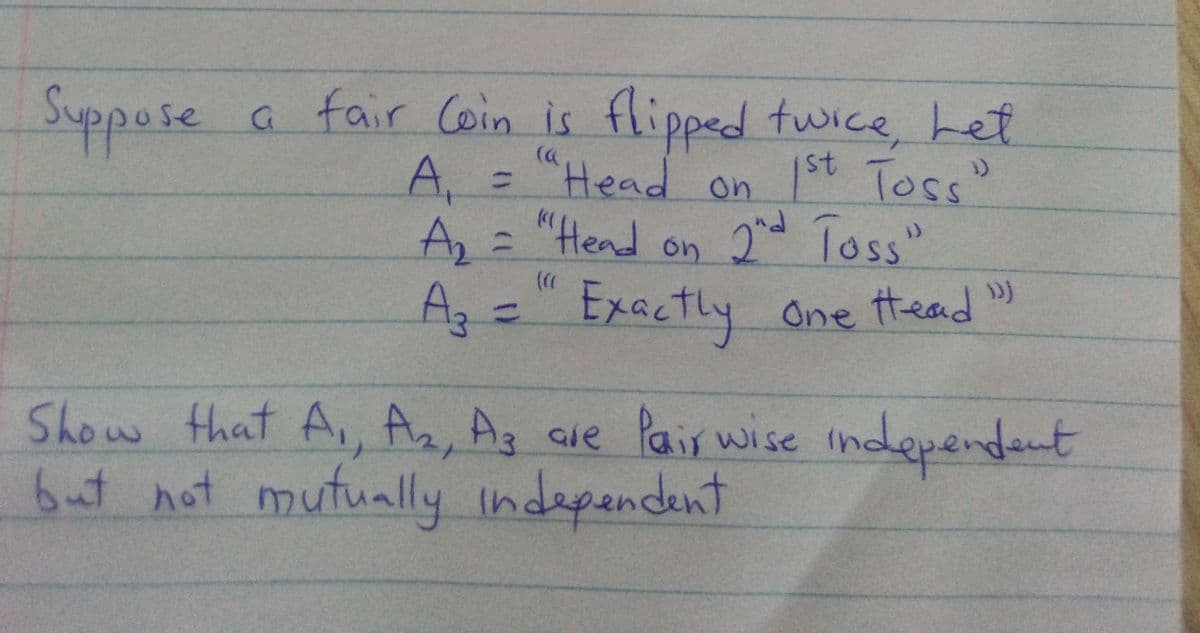 Suppose
a fair Coin is flipped twice Let
"Head on 1st Toss"
A,
%3D
A, = "Hend on 2d Toss"
2nd Toss"
1D
).
A3=" Exactly )
Az:
One ttead
%3D
Show that A, Ar
6ut not mutually indapendent
Ag aue Pais wise independent

