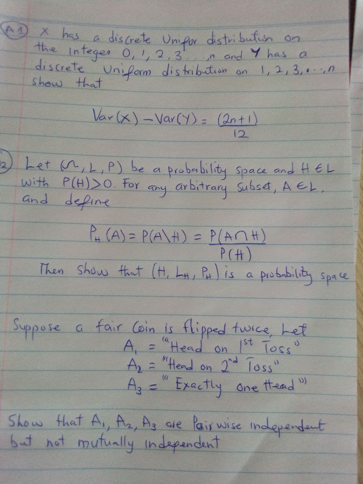 X has
distribution on
a Uni for
The Integer 0,1, 2,3.. n and Y has a
discrete Uni form distribution on
discrete
1,2,3,00
show that
Var (x)-Var(Y) = (2nt1)
%3D
12
Let n,L,P) be a probability space and HEL
with P(H)>O. For
and define
any arbitrary
Subset, A EL,
P (A) = P(A\H) = P(An H)
PCH)
Then Show that (H, LA, P is
%3D
a space
probability
Suppose
a fair Coin is flipped twice Let
A,
"Head on 1st Toss"
%3D
Az:
A, = "Hend on 2 Toss"
"Head
Az=" Exactly One ttead )
%3D
Show that A, Az, Ag are Pais wise independent
6ut not mutually indapandent
