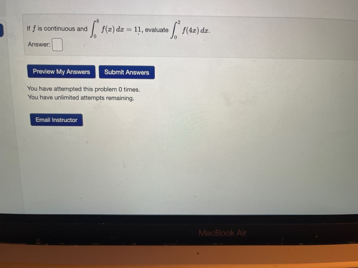 If f is continuous and
Answer:
[ f(a) da = 11,
Email Instructor
evaluate
Preview My Answers Submit Answers
You have attempted this problem 0 times.
You have unlimited attempts remaining.
[ f(4x) dx.
MacBook Air