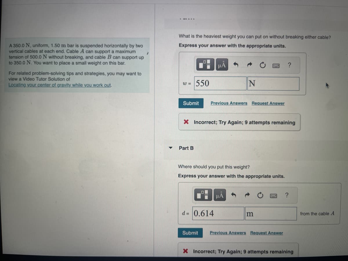 A 350.0 N, uniform, 1.50 m bar is suspended horizontally by two
vertical cables at each end. Cable A can support a maximum
tension of 500.0 N without breaking, and cable B can support up
to 350.0 N. You want to place a small weight on this bar.
For related problem-solving tips and strategies, you may want to
view a Video Tutor Solution of
Locating your center of gravity while you work out.
What is the heaviest weight you can put on without breaking either cable?
Express your answer with the appropriate units.
W =
Submit
0
Part B
I
550
μA
Previous Answers Request Answer
N
X Incorrect; Try Again; 9 attempts remaining
d= 0.614
Where should you put this weight?
Express your answer with the appropriate units.
μA
m
?
Submit Previous Answers Request Answer
?
X Incorrect; Try Again; 9 attempts remaining
from the cable A