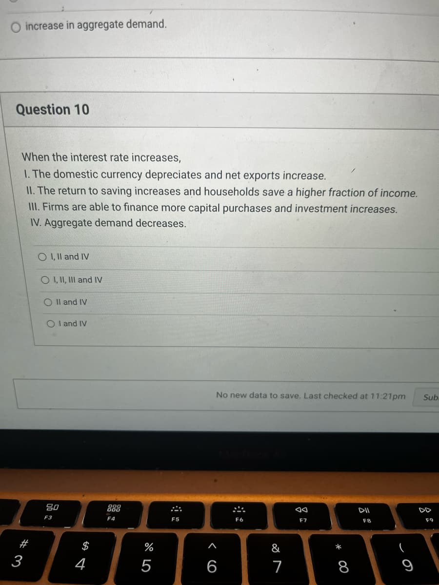 increase in aggregate demand.
Question 10
When the interest rate increases,
1. The domestic currency depreciates and net exports increase.
II. The return to saving increases and households save a higher fraction of income.
III. Firms are able to finance more capital purchases and investment increases.
IV. Aggregate demand decreases.
#
3
O I, II and IV
O I, II, III and IV
O II and IV
OI and IV
80
F3
S
4
F4
%
5
F5
No new data to save. Last checked at 11:21pm Sub.
< (O
6
F6
&
7
F7
* 00
8
DII
FB
(
F9