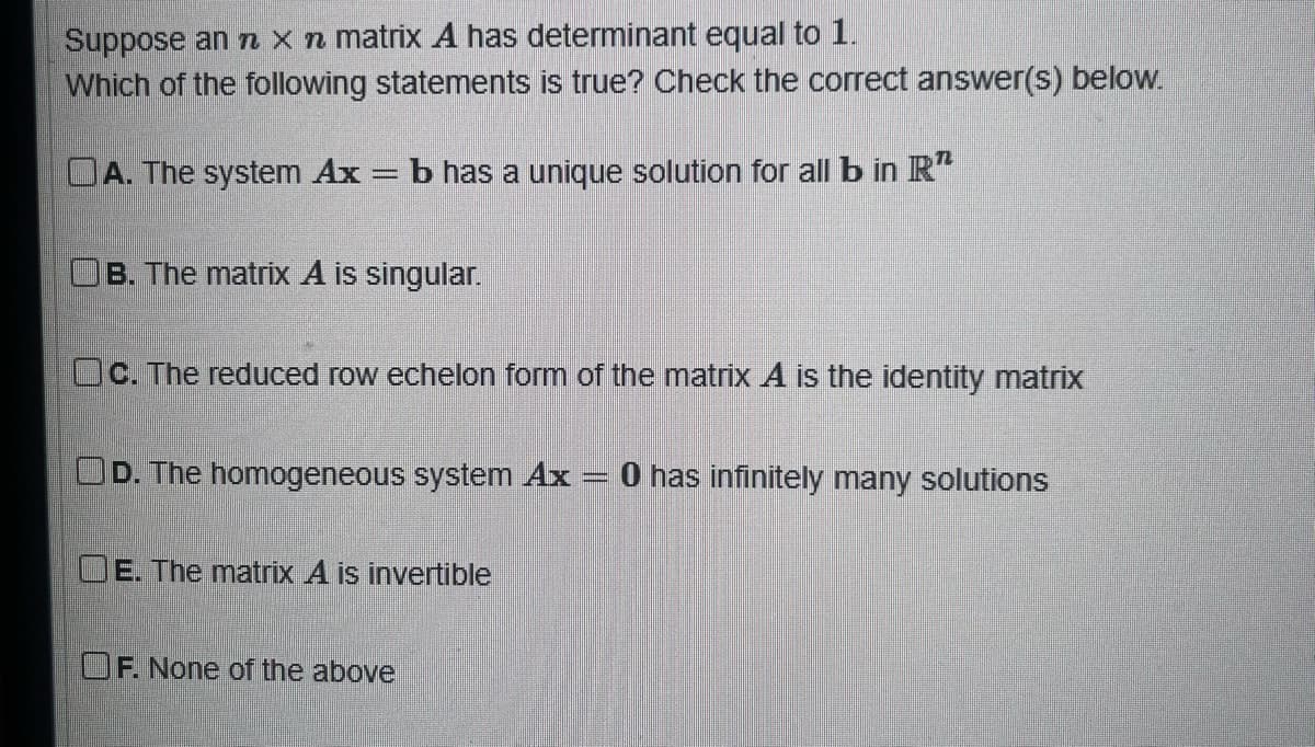 Suppose an n x n matrix A has determinant equal to 1.
Which of the following statements is true? Check the correct answer(s) below.
OA. The system Ax = b has a unique solution for all b in R
B. The matrix A is singular.
Oc. The reduced row echelon form of the matrix A is the identity matrix
D. The homogeneous system Ax
DE. The matrix A is invertible
OF. None of the above
m
0 has infinitely many solutions