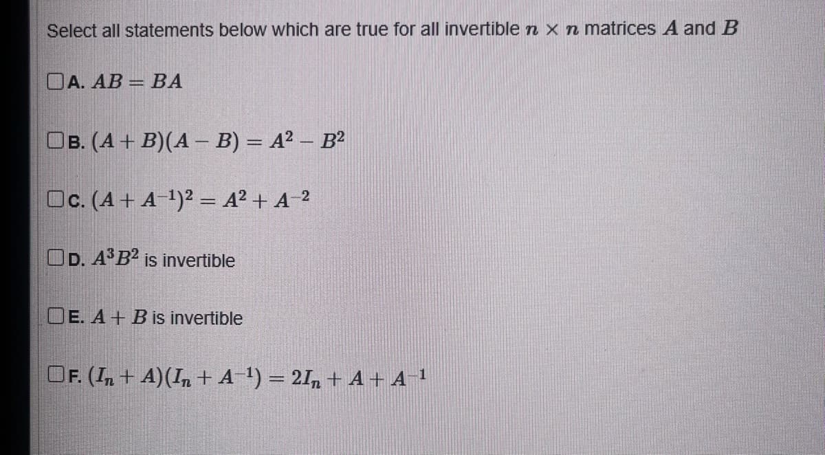 Select all statements below which are true for all invertible n x n matrices A and B
DA. AB = BA
OB. (A + B)(A - B) = A² - B²
Oc. (A+ A-¹)² = A²+ A-²
OD. A³B2 is invertible
OE. A + B is invertible
OF. (In + A) (In + A-¹) = 2In + A+ A-¹