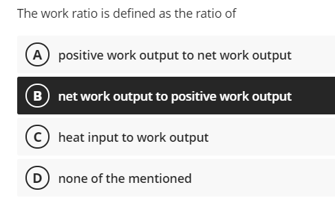The work ratio is defined as the ratio of
(A positive work output to net work output
net work output to positive work output
C heat input to work output
D) none of the mentioned
