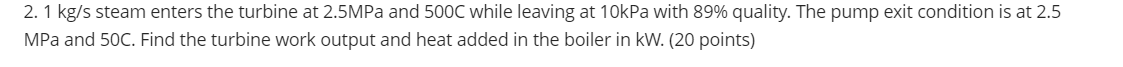 2. 1 kg/s steam enters the turbine at 2.5MPa and 500C while leaving at 10kPa with 89% quality. The pump exit condition is at 2.5
MPa and 50C. Find the turbine work output and heat added in the boiler in kW. (20 points)
