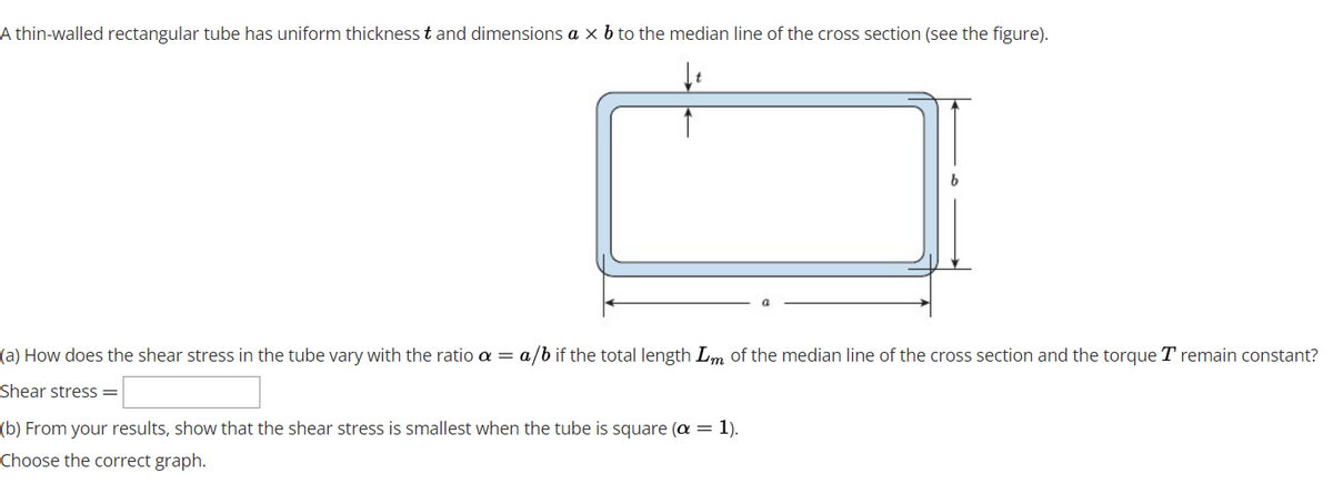 A thin-walled rectangular tube has uniform thickness t and dimensions a x b to the median line of the cross section (see the figure).
(a) How does the shear stress in the tube vary with the ratio a = a/b if the total length Lm of the median line of the cross section and the torque T remain constant?
Shear stress =
(b) From your results, show that the shear stress is smallest when the tube is square (a = 1).
Choose the correct graph.
