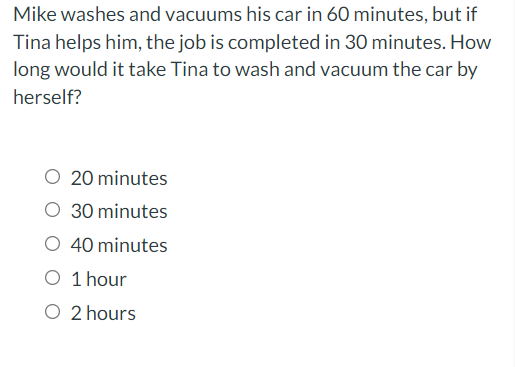 Mike washes and vacuums his car in 60 minutes, but if
Tina helps him, the job is completed in 30 minutes. How
long would it take Tina to wash and vacuum the car by
herself?
20 minutes
O 30 minutes
O 40 minutes
O 1 hour
O 2 hours

