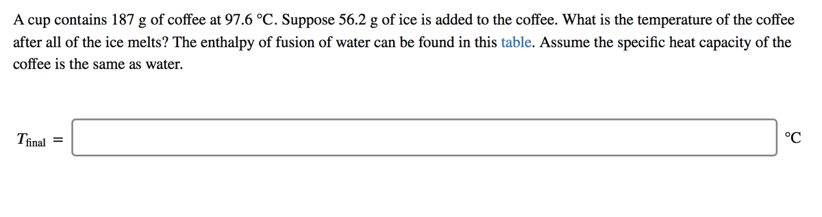 A cup contains 187 g of coffee at 97.6 °C. Suppose 56.2 g of ice is added to the coffee. What is the temperature of the coffee
after all of the ice melts? The enthalpy of fusion of water can be found in this table. Assume the specific heat capacity of the
coffee is the same as water.
Tinal
°C
