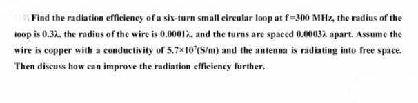 Find the radiation efficieney of a six-turn small circular loop at f=300 MHz, the radius of the
toop is 0.32, the radius of the wire is 0.00012, and the turns are spaced 0.0003), apart. Assume the
wire is copper with a conductivity of 5.7x10 (S/m) and the antenna is radiating into free space.
Then discuss how can improve the radiation efficiency further.
