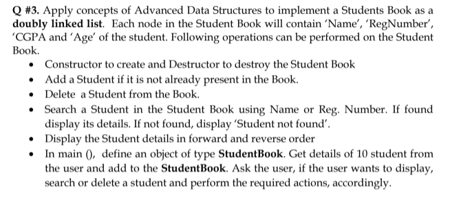 Q #3. Apply concepts of Advanced Data Structures to implement a Students Book as a
doubly linked list. Each node in the Student Book will contain 'Name', 'RegNumber',
'CGPA and 'Age' of the student. Following operations can be performed on the Student
Вook.
• Constructor to create and Destructor to destroy the Student Book
Add a Student if it is not already present in the Book.
• Delete a Student from the Book.
• Search a Student in the Student Book using Name or Reg. Number. If found
display its details. If not found, display 'Student not found'.
• Display the Student details in forward and reverse order
• In main (), define an object of type StudentBook. Get details of 10 student from
the user and add to the StudentBook. Ask the user, if the user wants to display,
search or delete a student and perform the required actions, accordingly.
