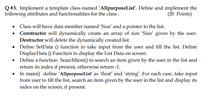 Q #3. Implement a template class named 'AllpurposeListť. Define and implement the
following attributes and functionalities for the class :
(20 Points)
• Class will have data member named 'Size' and a pointer to the list.
• Constructor will dynamically create an array of size 'Size' given by the user.
Destructor will delete the dynamically created list.
• Define SetData () function to take input from the user and fill the list. Define
DisplayData () Function to display the List Data on screen.
• Define a function SearchItem() to search an item given by the user in the list and
return its index if present, otherwise return -1.
In main() define 'AllpurposeList as 'floať and 'string'. For each case, take input
from user to fill the list, search an item given by the user in the list and display its
index on the screen, if present.
