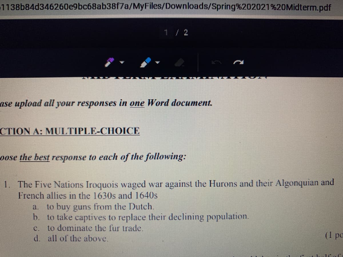 1138b84d346260e9bc68ab38f7a/MyFiles/Downloads/Spring%202021 %20Midterm.pdf
1/ 2
ase upload all your responses in one Word document.
CTION A: MULTIPLE-CHOICE
oose the best response to each of the following:
1. The Five Nations Iroquois waged war against the Hurons and their Algonquian and
French allies in the 1630s and 1640s
to buy guns from the Dutch.
b. to take captives to replace their declining population.
to dominate the fur trade.
a.
C.
(1 pc
d. all of the above.
