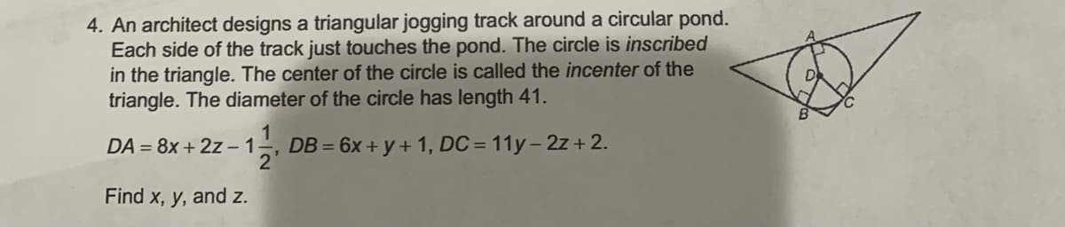4. An architect designs a triangular jogging track around a circular pond.
Each side of the track just touches the pond. The circle is inscribed
in the triangle. The center of the circle is called the incenter of the
triangle. The diameter of the circle has length 41.
DA = 8x + 2z –1-.
DB = 6x + y + 1, DC = 11y-2z + 2.
2
Find x, y, and z.
